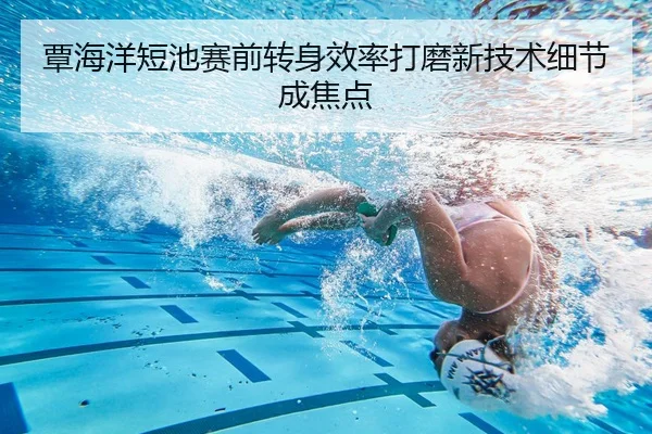 覃海洋短池赛前转身效率打磨新技术细节成焦点