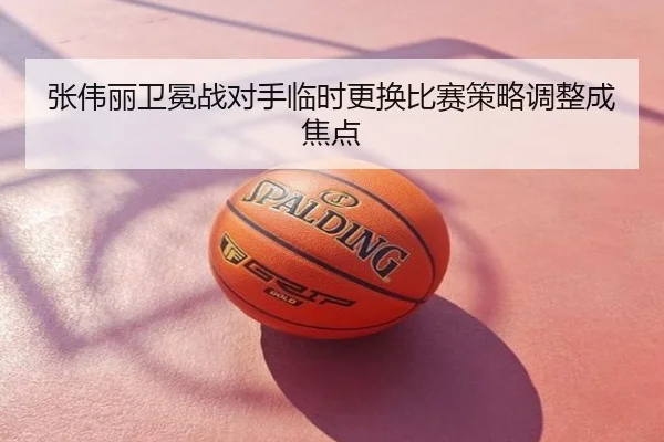 张伟丽卫冕战对手临时更换比赛策略调整成焦点