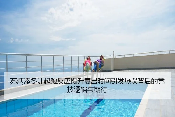 苏炳添冬训起跑反应提升复出时间引发热议背后的竞技逻辑与期待